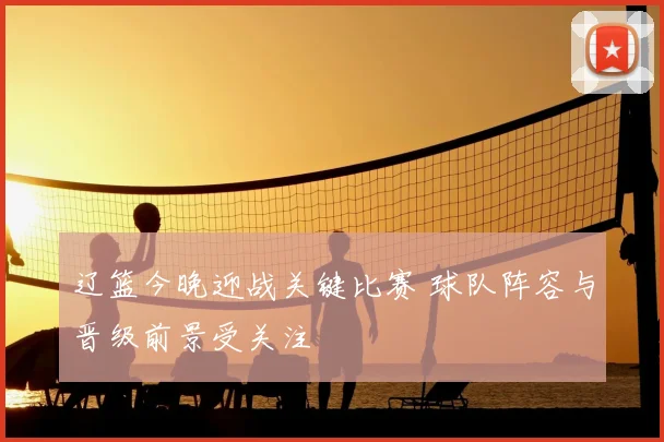 辽篮今晚迎战关键比赛 球队阵容与晋级前景受关注