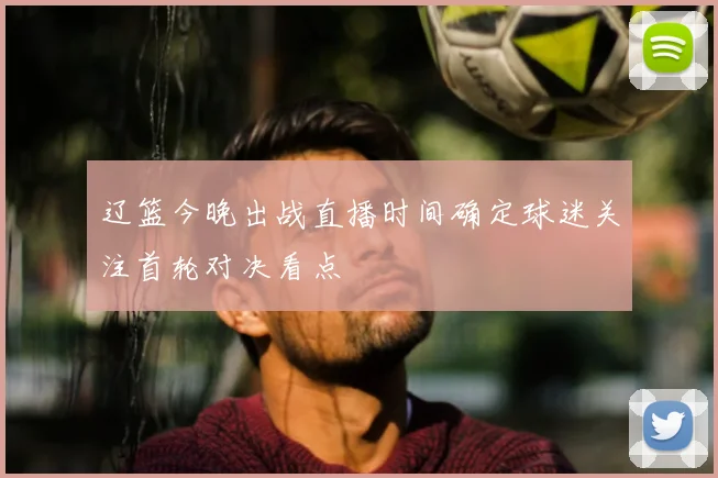 辽篮今晚出战直播时间确定球迷关注首轮对决看点