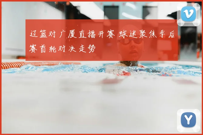 辽篮对广厦直播开赛 球迷聚焦季后赛首轮对决走势