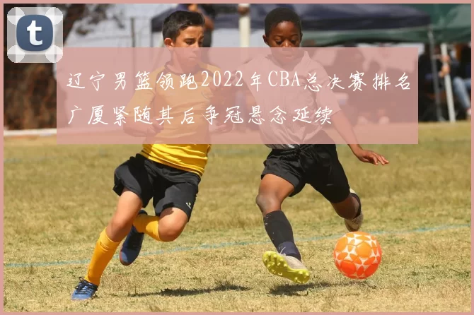 辽宁男篮领跑2022年CBA总决赛排名广厦紧随其后争冠悬念延续