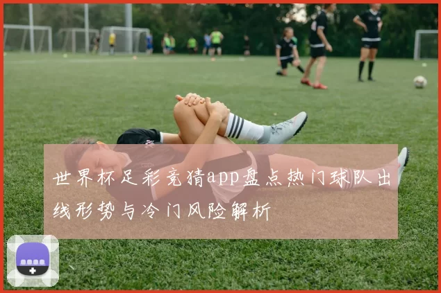 世界杯足彩竞猜app盘点热门球队出线形势与冷门风险解析