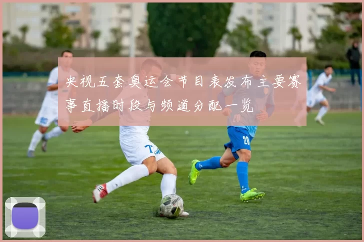 央视五套奥运会节目表发布主要赛事直播时段与频道分配一览