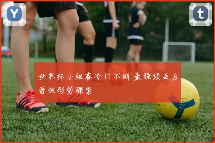 世界杯小组赛冷门不断 豪强频丢分晋级形势骤紧