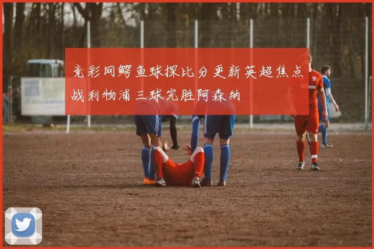 竞彩网鳄鱼球探比分更新英超焦点战利物浦三球完胜阿森纳