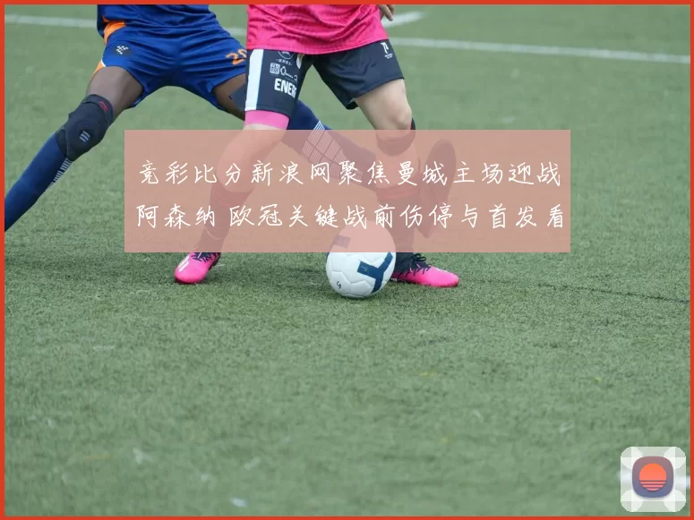 竞彩比分新浪网聚焦曼城主场迎战阿森纳 欧冠关键战前伤停与首发看点解析