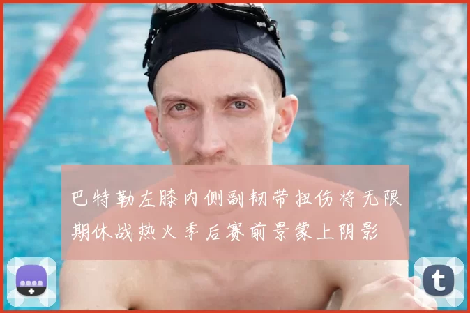 巴特勒左膝内侧副韧带扭伤将无限期休战热火季后赛前景蒙上阴影