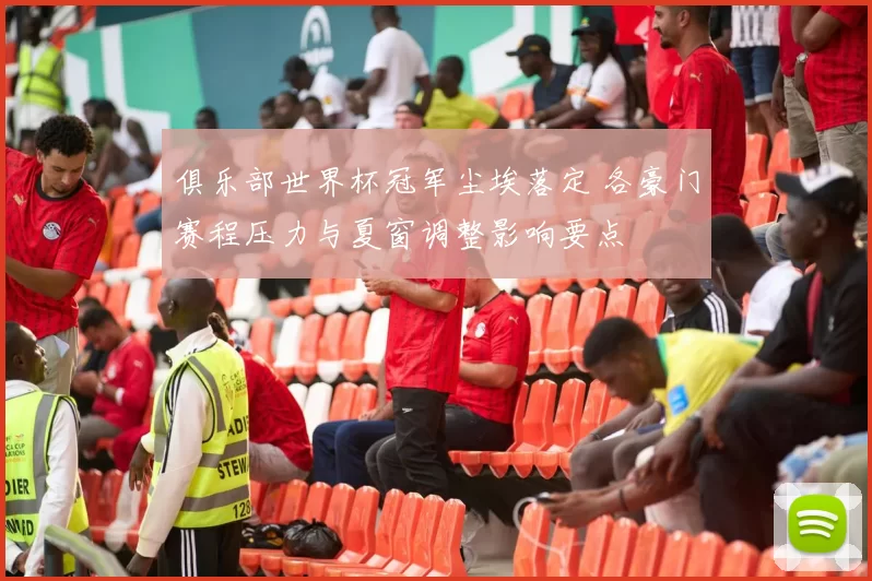 俱乐部世界杯冠军尘埃落定 各豪门赛程压力与夏窗调整影响要点