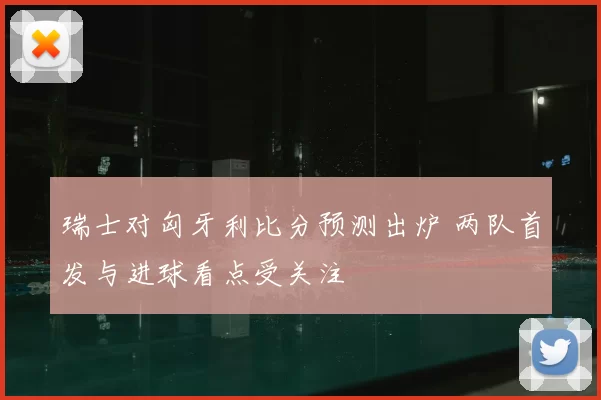 瑞士对匈牙利比分预测出炉 两队首发与进球看点受关注