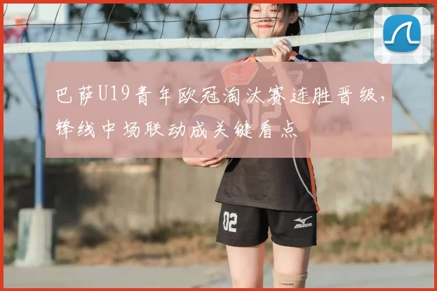 巴萨U19青年欧冠淘汰赛连胜晋级，锋线中场联动成关键看点