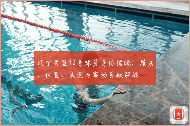 辽宁男篮42号球员身份揭晓：履历、位置、表现与赛场贡献解读