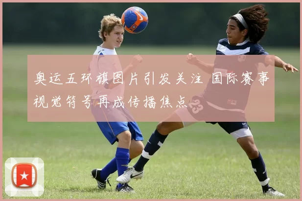 奥运五环旗图片引发关注 国际赛事视觉符号再成传播焦点