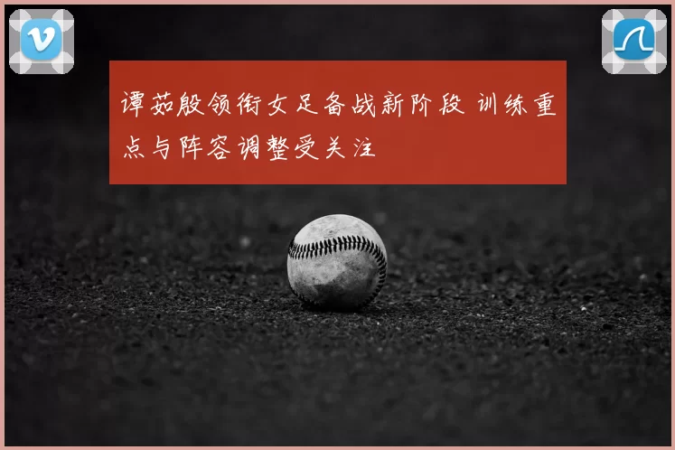 谭茹殷领衔女足备战新阶段 训练重点与阵容调整受关注