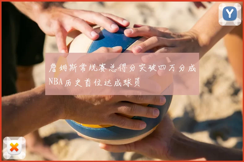 詹姆斯常规赛总得分突破四万分成NBA历史首位达成球员