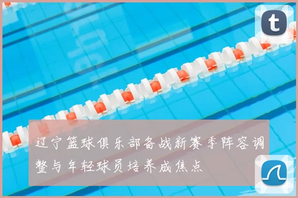 辽宁篮球俱乐部备战新赛季阵容调整与年轻球员培养成焦点