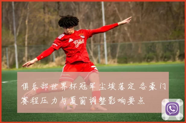 俱乐部世界杯冠军尘埃落定 各豪门赛程压力与夏窗调整影响要点