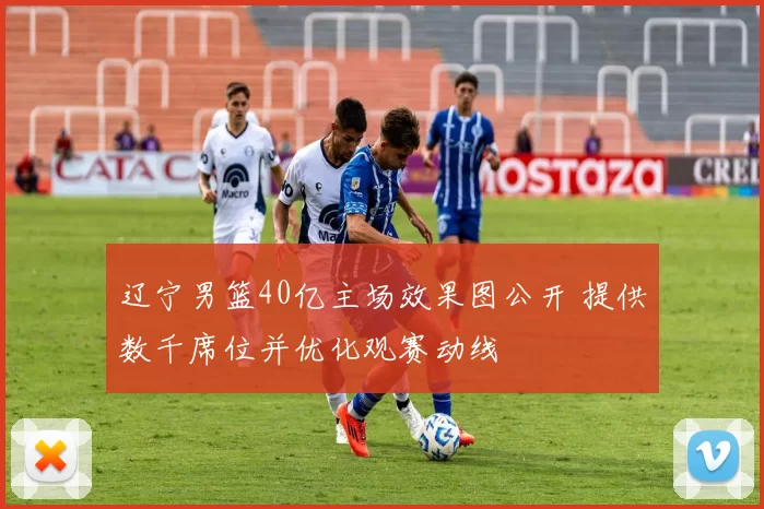 辽宁男篮40亿主场效果图公开 提供数千席位并优化观赛动线