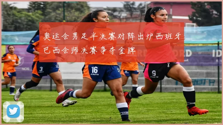 奥运会男足半决赛对阵出炉西班牙巴西会师决赛争夺金牌