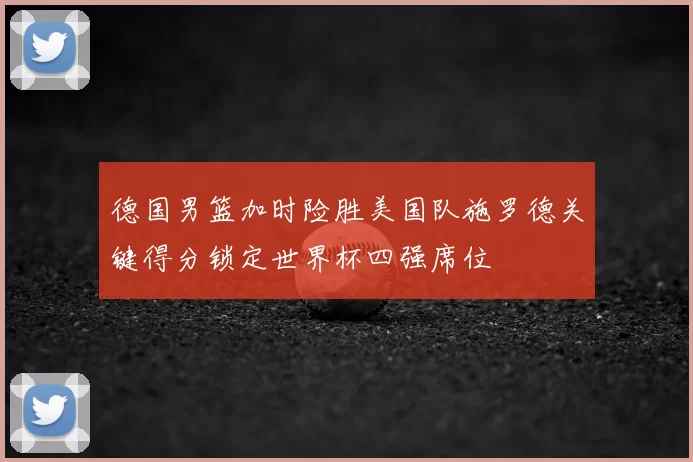 德国男篮加时险胜美国队施罗德关键得分锁定世界杯四强席位