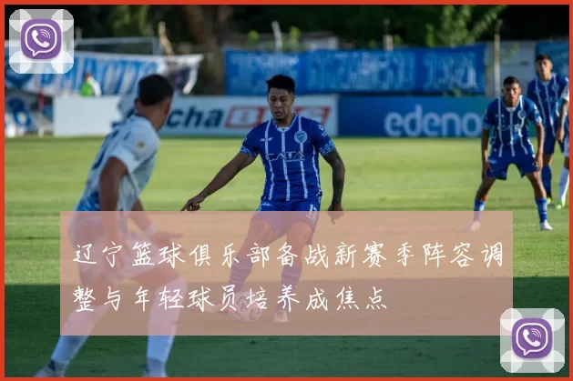 辽宁篮球俱乐部备战新赛季阵容调整与年轻球员培养成焦点