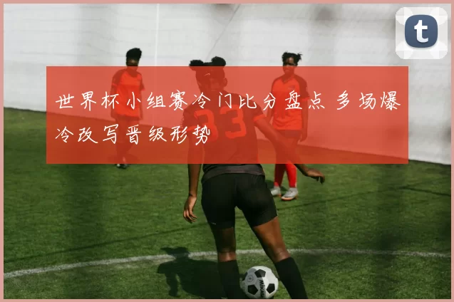 世界杯小组赛冷门比分盘点 多场爆冷改写晋级形势