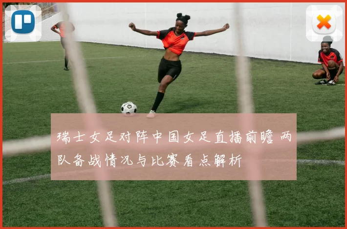 瑞士女足对阵中国女足直播前瞻 两队备战情况与比赛看点解析