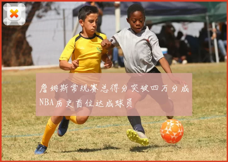 詹姆斯常规赛总得分突破四万分成NBA历史首位达成球员