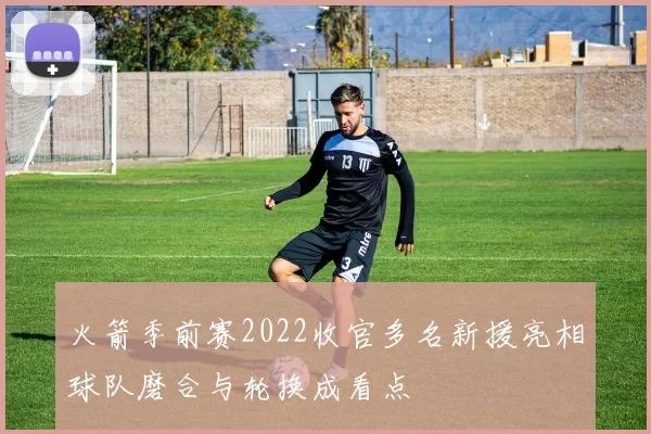 火箭季前赛2022收官多名新援亮相球队磨合与轮换成看点