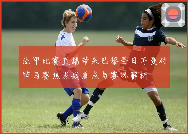 法甲比赛直播带来巴黎圣日耳曼对阵马赛焦点战看点与赛况解析