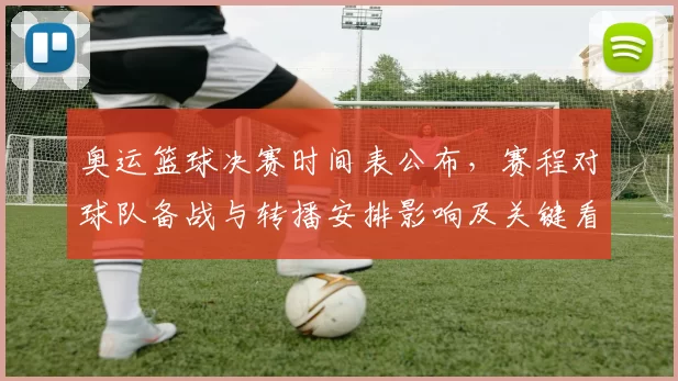 奥运篮球决赛时间表公布，赛程对球队备战与转播安排影响及关键看点