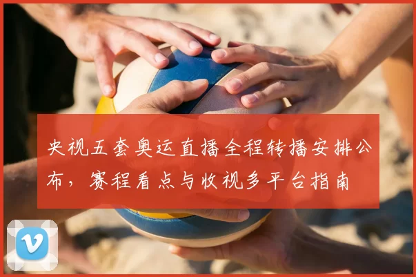 央视五套奥运直播全程转播安排公布，赛程看点与收视多平台指南